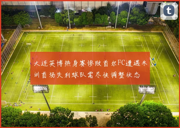 大连英博热身赛惨败首尔FC遭遇冬训首场失利球队需尽快调整状态