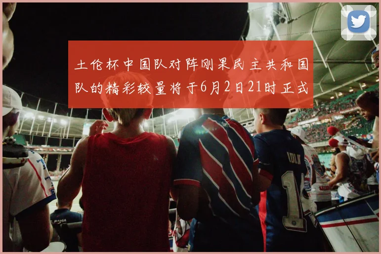 土伦杯中国队对阵刚果民主共和国队的精彩较量将于6月2日21时正式开启