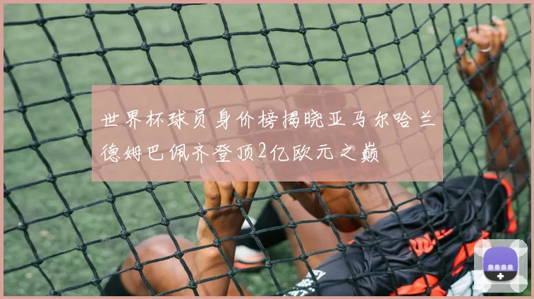 世界杯球员身价榜揭晓亚马尔哈兰德姆巴佩齐登顶2亿欧元之巅