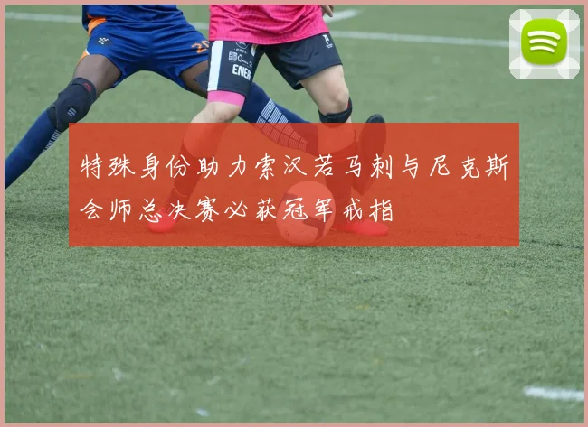 特殊身份助力索汉若马刺与尼克斯会师总决赛必获冠军戒指