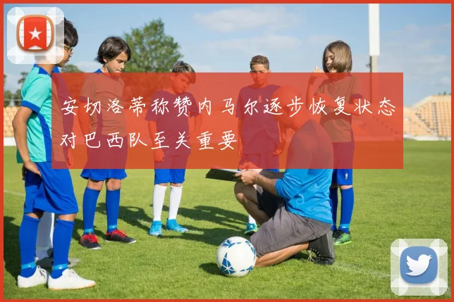 安切洛蒂称赞内马尔逐步恢复状态对巴西队至关重要
