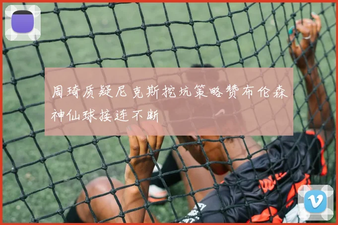 周琦质疑尼克斯挖坑策略赞布伦森神仙球接连不断