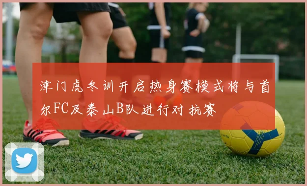 津门虎冬训开启热身赛模式将与首尔FC及泰山B队进行对抗赛