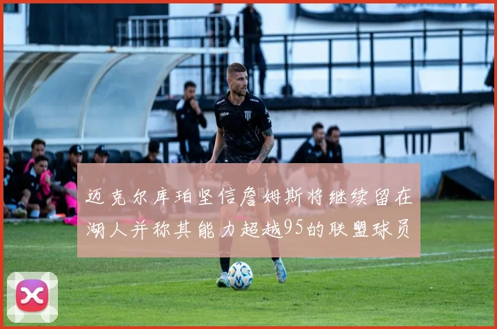 迈克尔库珀坚信詹姆斯将继续留在湖人并称其能力超越95的联盟球员
