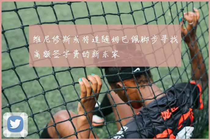 维尼修斯或将追随姆巴佩脚步寻找高额签字费的新东家