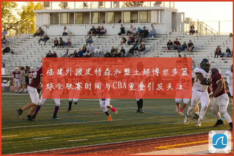 福建外援皮特森加盟土超博尔多篮球会联赛时间与CBA重叠引发关注