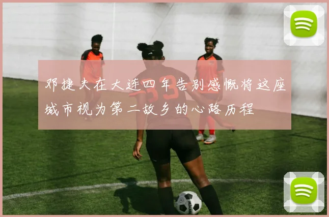 邓捷夫在大连四年告别感慨将这座城市视为第二故乡的心路历程
