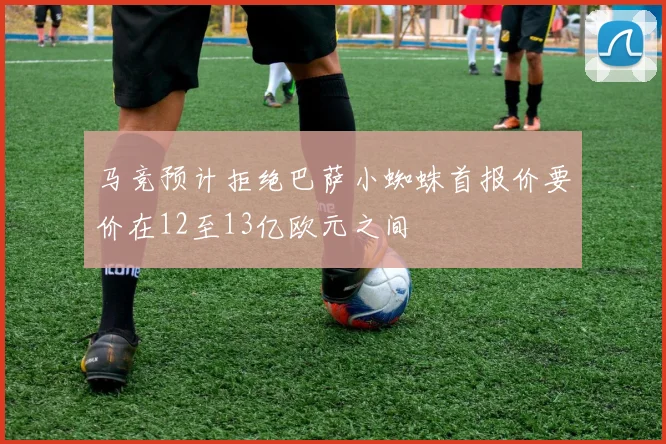 马竞预计拒绝巴萨小蜘蛛首报价要价在12至13亿欧元之间