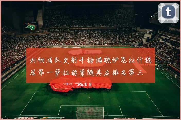 利物浦队史射手榜揭晓伊恩拉什稳居第一萨拉赫紧随其后排名第三