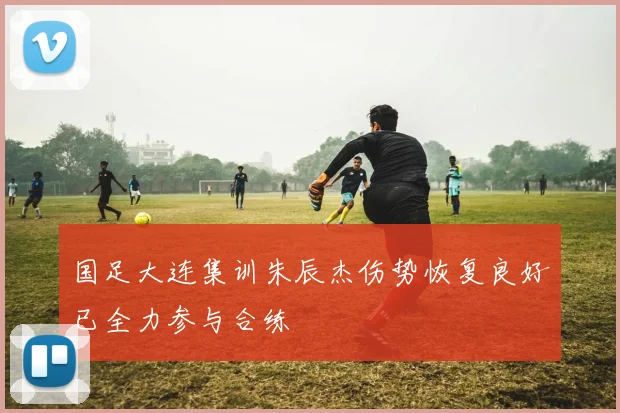 国足大连集训朱辰杰伤势恢复良好已全力参与合练