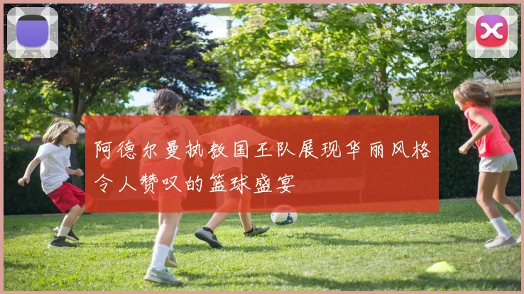 阿德尔曼执教国王队展现华丽风格令人赞叹的篮球盛宴