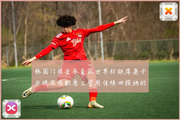 韩国门将金承奎因世界杯缺席妻子分娩深感歉意立誓用佳绩回报她的支持与爱