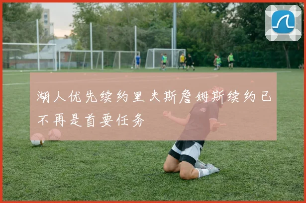 湖人优先续约里夫斯詹姆斯续约已不再是首要任务