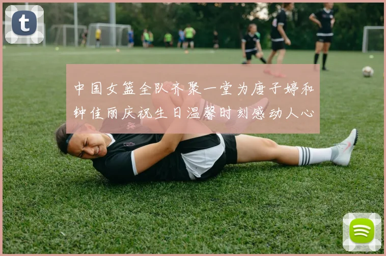 中国女篮全队齐聚一堂为唐子婷和钟佳丽庆祝生日温馨时刻感动人心