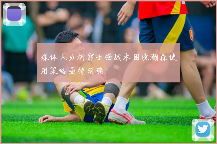 媒体人分析郭士强战术困境瀚森使用策略亟待明确