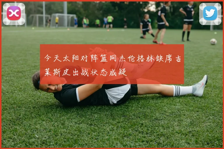 今天太阳对阵篮网杰伦格林缺席吉莱斯皮出战状态成疑