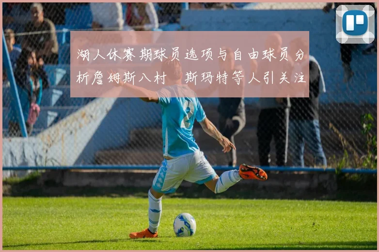 湖人休赛期球员选项与自由球员分析詹姆斯八村塁斯玛特等人引关注