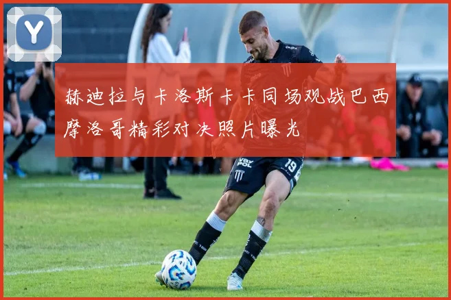 赫迪拉与卡洛斯卡卡同场观战巴西摩洛哥精彩对决照片曝光