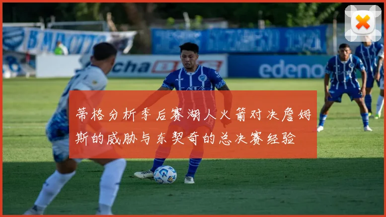 蒂格分析季后赛湖人火箭对决詹姆斯的威胁与东契奇的总决赛经验